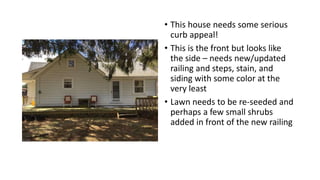 • This house needs some serious
curb appeal!
• This is the front but looks like
the side – needs new/updated
railing and steps, stain, and
siding with some color at the
very least
• Lawn needs to be re-seeded and
perhaps a few small shrubs
added in front of the new railing
 