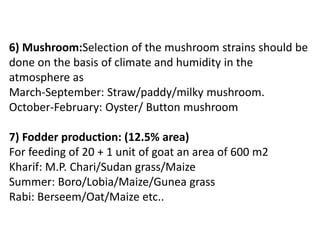 6) Mushroom:Selection of the mushroom strains should be
done on the basis of climate and humidity in the
atmosphere as
March-September: Straw/paddy/milky mushroom.
October-February: Oyster/ Button mushroom
7) Fodder production: (12.5% area)
For feeding of 20 + 1 unit of goat an area of 600 m2
Kharif: M.P. Chari/Sudan grass/Maize
Summer: Boro/Lobia/Maize/Gunea grass
Rabi: Berseem/Oat/Maize etc..
 