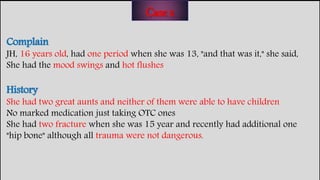 Complain
JH, 16 years old, had one period when she was 13, "and that was it," she said,
She had the mood swings and hot flushes
History
She had two great aunts and neither of them were able to have children
No marked medication just taking OTC ones
She had two fracture when she was 15 year and recently had additional one
"hip bone" although all trauma were not dangerous.
Case 2
 