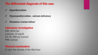 The differential diagnosis of this case.
 Hyperthyroidism
 Hyperparathyroidism , calcium deficiency
 Premature ovarian failure
Laboratory investigation
FSH: 28 IU/ml
Calcium: 10 mg/dl
T3, T4, TSH are normal
PTH: normal
Physical examination
X-rays: low density of the Hip bone
 