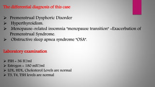 The differential diagnosis of this case
 Premenstrual Dysphoric Disorder
 Hyperthyroidism.
 Menopause-related insomnia "menopause transition" +Exacerbation of
Premenstrual Syndrome.
 Obstructive sleep apnea syndrome "OSA".
Laboratory examination
 FSH = 36 IU/ml
 Estrogen = 180 mIU/ml
 LDL, HDL, Cholesterol Levels are normal
 T3, T4, TSH levels are normal
 