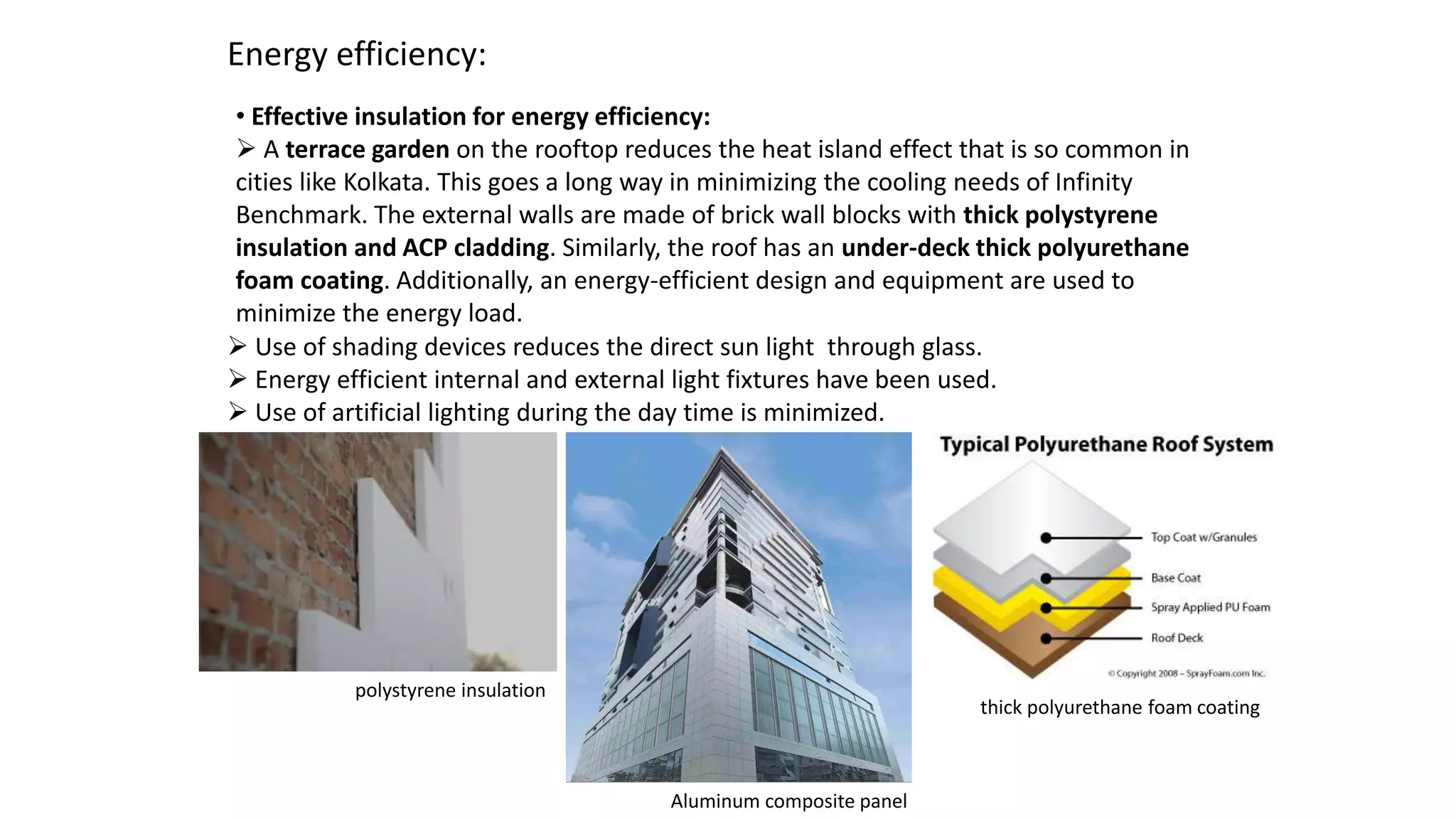 Energy efficiency:
• Effective insulation for energy efficiency:
 A terrace garden on the rooftop reduces the heat island effect that is so common in
cities like Kolkata. This goes a long way in minimizing the cooling needs of Infinity
Benchmark. The external walls are made of brick wall blocks with thick polystyrene
insulation and ACP cladding. Similarly, the roof has an under-deck thick polyurethane
foam coating. Additionally, an energy-efficient design and equipment are used to
minimize the energy load.
polystyrene insulation
Aluminum composite panel
thick polyurethane foam coating
 Use of shading devices reduces the direct sun light through glass.
 Energy efficient internal and external light fixtures have been used.
 Use of artificial lighting during the day time is minimized.
 