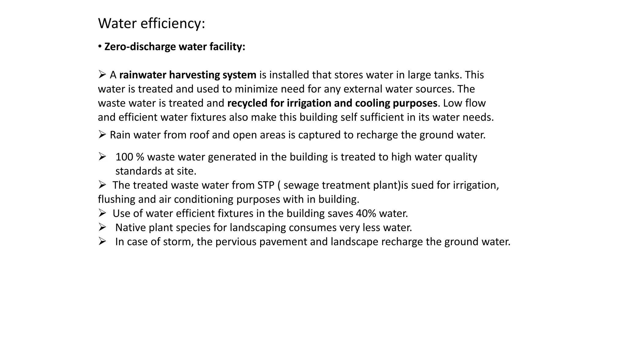 Water efficiency:
• Zero-discharge water facility:
 A rainwater harvesting system is installed that stores water in large tanks. This
water is treated and used to minimize need for any external water sources. The
waste water is treated and recycled for irrigation and cooling purposes. Low flow
and efficient water fixtures also make this building self sufficient in its water needs.
 Rain water from roof and open areas is captured to recharge the ground water.
 100 % waste water generated in the building is treated to high water quality
standards at site.
 The treated waste water from STP ( sewage treatment plant)is sued for irrigation,
flushing and air conditioning purposes with in building.
 Use of water efficient fixtures in the building saves 40% water.
 Native plant species for landscaping consumes very less water.
 In case of storm, the pervious pavement and landscape recharge the ground water.
 