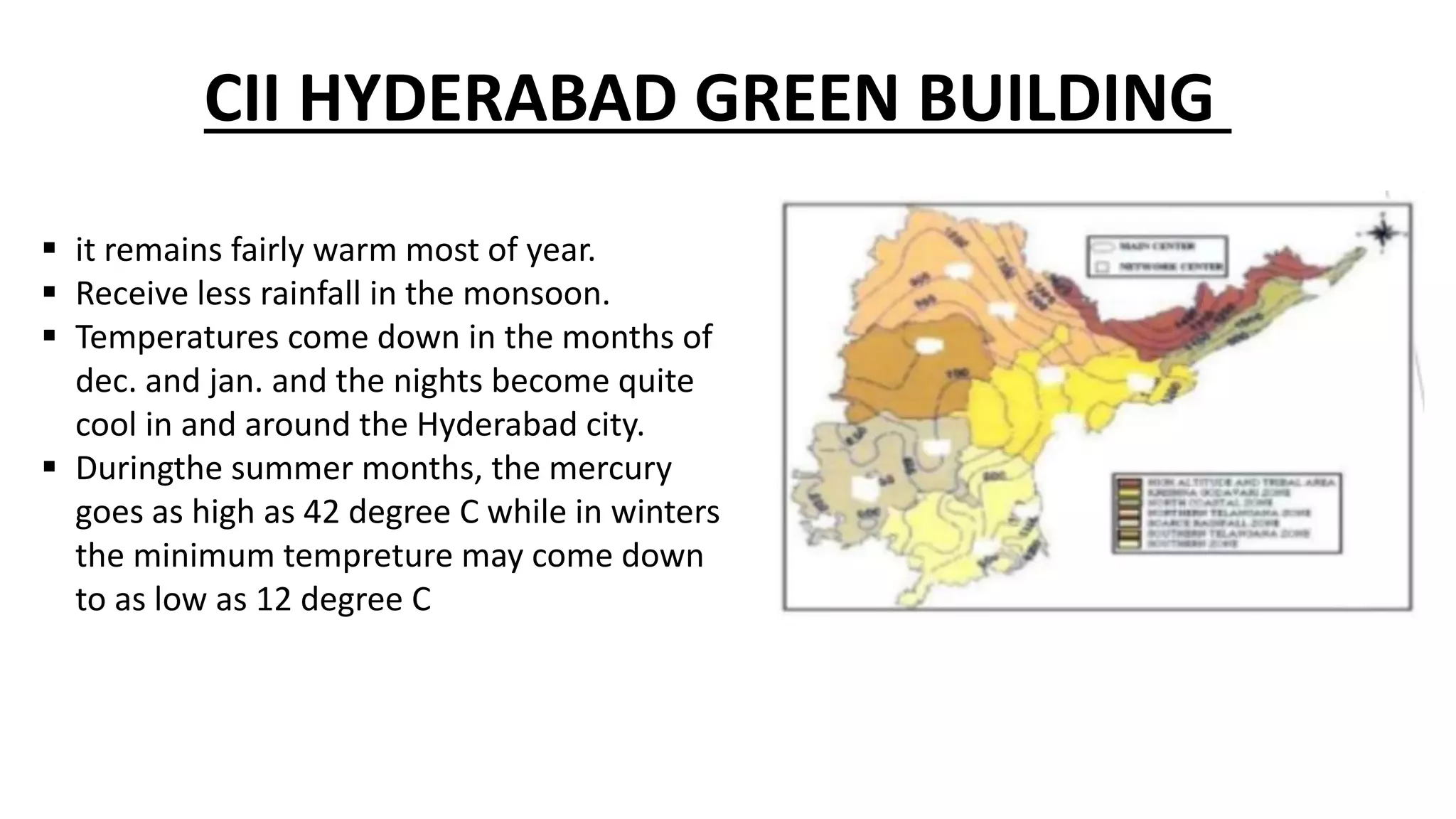  it remains fairly warm most of year.
 Receive less rainfall in the monsoon.
 Temperatures come down in the months of
dec. and jan. and the nights become quite
cool in and around the Hyderabad city.
 Duringthe summer months, the mercury
goes as high as 42 degree C while in winters
the minimum tempreture may come down
to as low as 12 degree C
CII HYDERABAD GREEN BUILDING
 