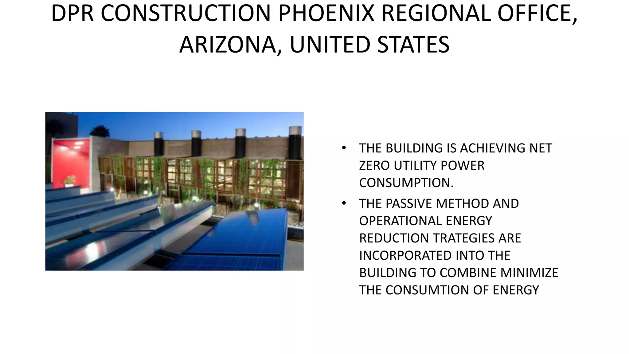 DPR CONSTRUCTION PHOENIX REGIONAL OFFICE,
ARIZONA, UNITED STATES
• THE BUILDING IS ACHIEVING NET
ZERO UTILITY POWER
CONSUMPTION.
• THE PASSIVE METHOD AND
OPERATIONAL ENERGY
REDUCTION TRATEGIES ARE
INCORPORATED INTO THE
BUILDING TO COMBINE MINIMIZE
THE CONSUMTION OF ENERGY
 