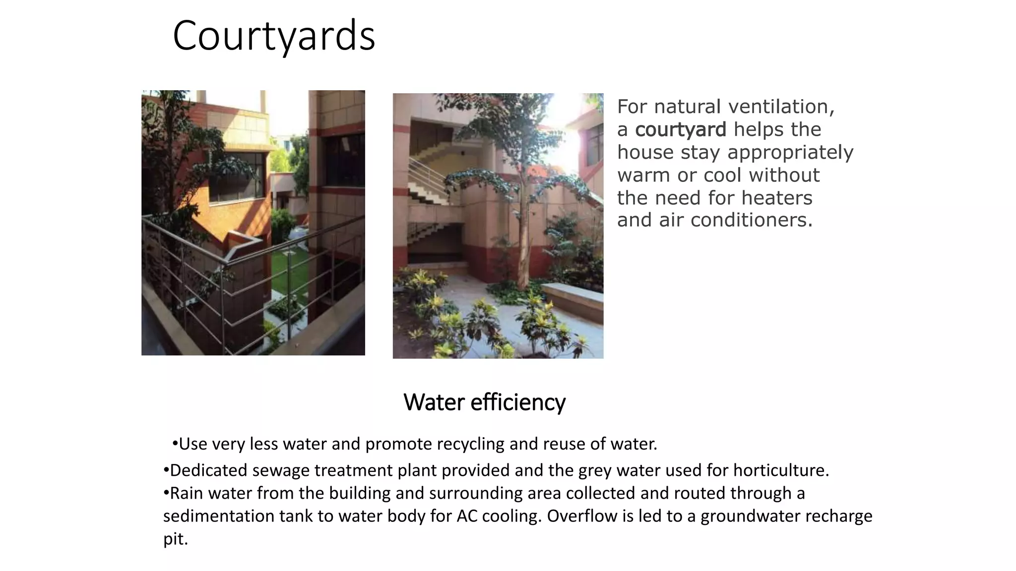Courtyards
For natural ventilation,
a courtyard helps the
house stay appropriately
warm or cool without
the need for heaters
and air conditioners.
Water efficiency
•Dedicated sewage treatment plant provided and the grey water used for horticulture.
•Rain water from the building and surrounding area collected and routed through a
sedimentation tank to water body for AC cooling. Overflow is led to a groundwater recharge
pit.
•Use very less water and promote recycling and reuse of water.
 