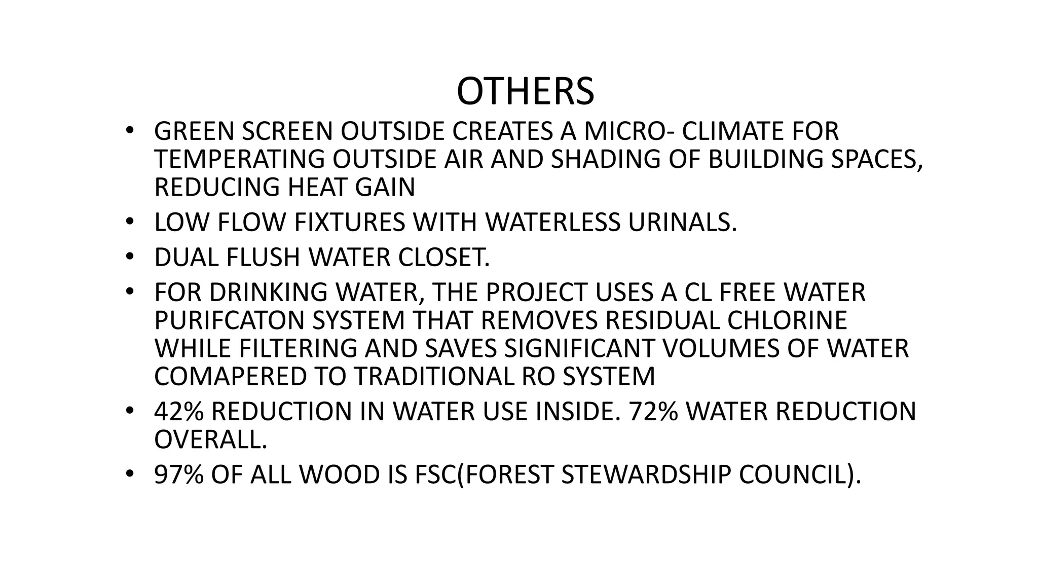 OTHERS
• GREEN SCREEN OUTSIDE CREATES A MICRO- CLIMATE FOR
TEMPERATING OUTSIDE AIR AND SHADING OF BUILDING SPACES,
REDUCING HEAT GAIN
• LOW FLOW FIXTURES WITH WATERLESS URINALS.
• DUAL FLUSH WATER CLOSET.
• FOR DRINKING WATER, THE PROJECT USES A CL FREE WATER
PURIFCATON SYSTEM THAT REMOVES RESIDUAL CHLORINE
WHILE FILTERING AND SAVES SIGNIFICANT VOLUMES OF WATER
COMAPERED TO TRADITIONAL RO SYSTEM
• 42% REDUCTION IN WATER USE INSIDE. 72% WATER REDUCTION
OVERALL.
• 97% OF ALL WOOD IS FSC(FOREST STEWARDSHIP COUNCIL).
 
