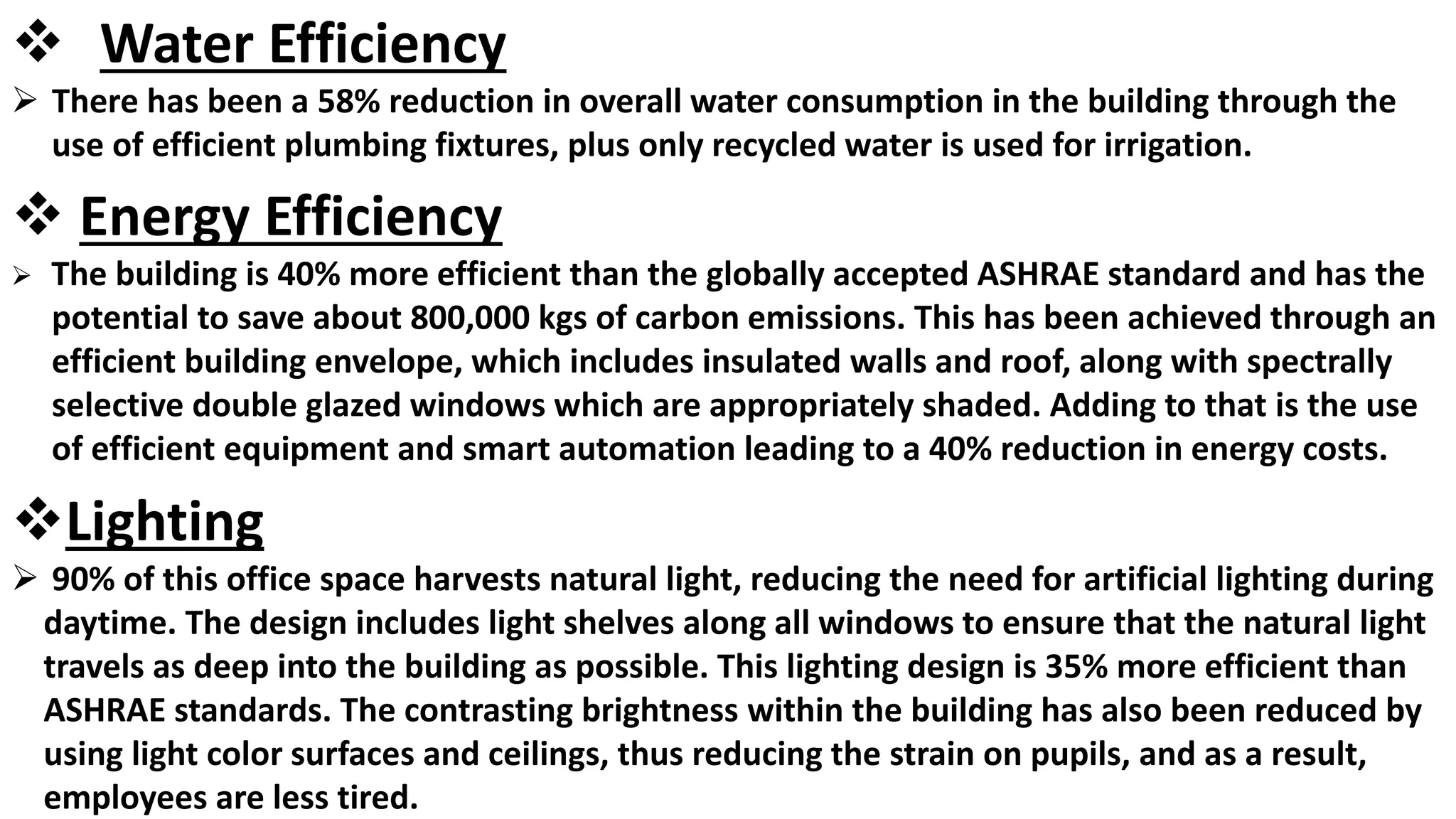  Water Efficiency
 There has been a 58% reduction in overall water consumption in the building through the
use of efficient plumbing fixtures, plus only recycled water is used for irrigation.
 Energy Efficiency
 The building is 40% more efficient than the globally accepted ASHRAE standard and has the
potential to save about 800,000 kgs of carbon emissions. This has been achieved through an
efficient building envelope, which includes insulated walls and roof, along with spectrally
selective double glazed windows which are appropriately shaded. Adding to that is the use
of efficient equipment and smart automation leading to a 40% reduction in energy costs.
Lighting
 90% of this office space harvests natural light, reducing the need for artificial lighting during
daytime. The design includes light shelves along all windows to ensure that the natural light
travels as deep into the building as possible. This lighting design is 35% more efficient than
ASHRAE standards. The contrasting brightness within the building has also been reduced by
using light color surfaces and ceilings, thus reducing the strain on pupils, and as a result,
employees are less tired.
 