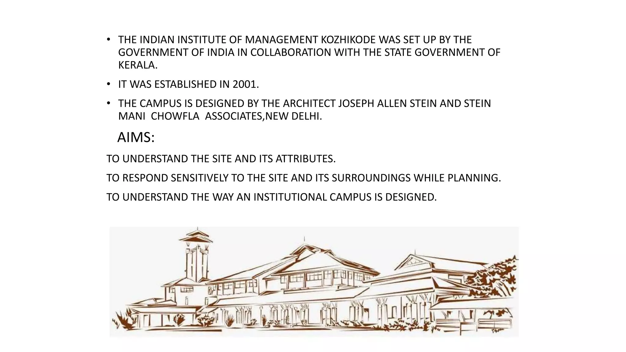 • THE INDIAN INSTITUTE OF MANAGEMENT KOZHIKODE WAS SET UP BY THE
GOVERNMENT OF INDIA IN COLLABORATION WITH THE STATE GOVERNMENT OF
KERALA.
• IT WAS ESTABLISHED IN 2001.
• THE CAMPUS IS DESIGNED BY THE ARCHITECT JOSEPH ALLEN STEIN AND STEIN
MANI CHOWFLA ASSOCIATES,NEW DELHI.
AIMS:
TO UNDERSTAND THE SITE AND ITS ATTRIBUTES.
TO RESPOND SENSITIVELY TO THE SITE AND ITS SURROUNDINGS WHILE PLANNING.
TO UNDERSTAND THE WAY AN INSTITUTIONAL CAMPUS IS DESIGNED.
 