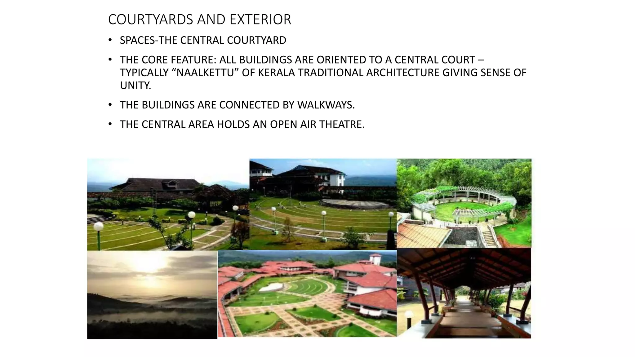 COURTYARDS AND EXTERIOR
• SPACES-THE CENTRAL COURTYARD
• THE CORE FEATURE: ALL BUILDINGS ARE ORIENTED TO A CENTRAL COURT –
TYPICALLY “NAALKETTU” OF KERALA TRADITIONAL ARCHITECTURE GIVING SENSE OF
UNITY.
• THE BUILDINGS ARE CONNECTED BY WALKWAYS.
• THE CENTRAL AREA HOLDS AN OPEN AIR THEATRE.
 