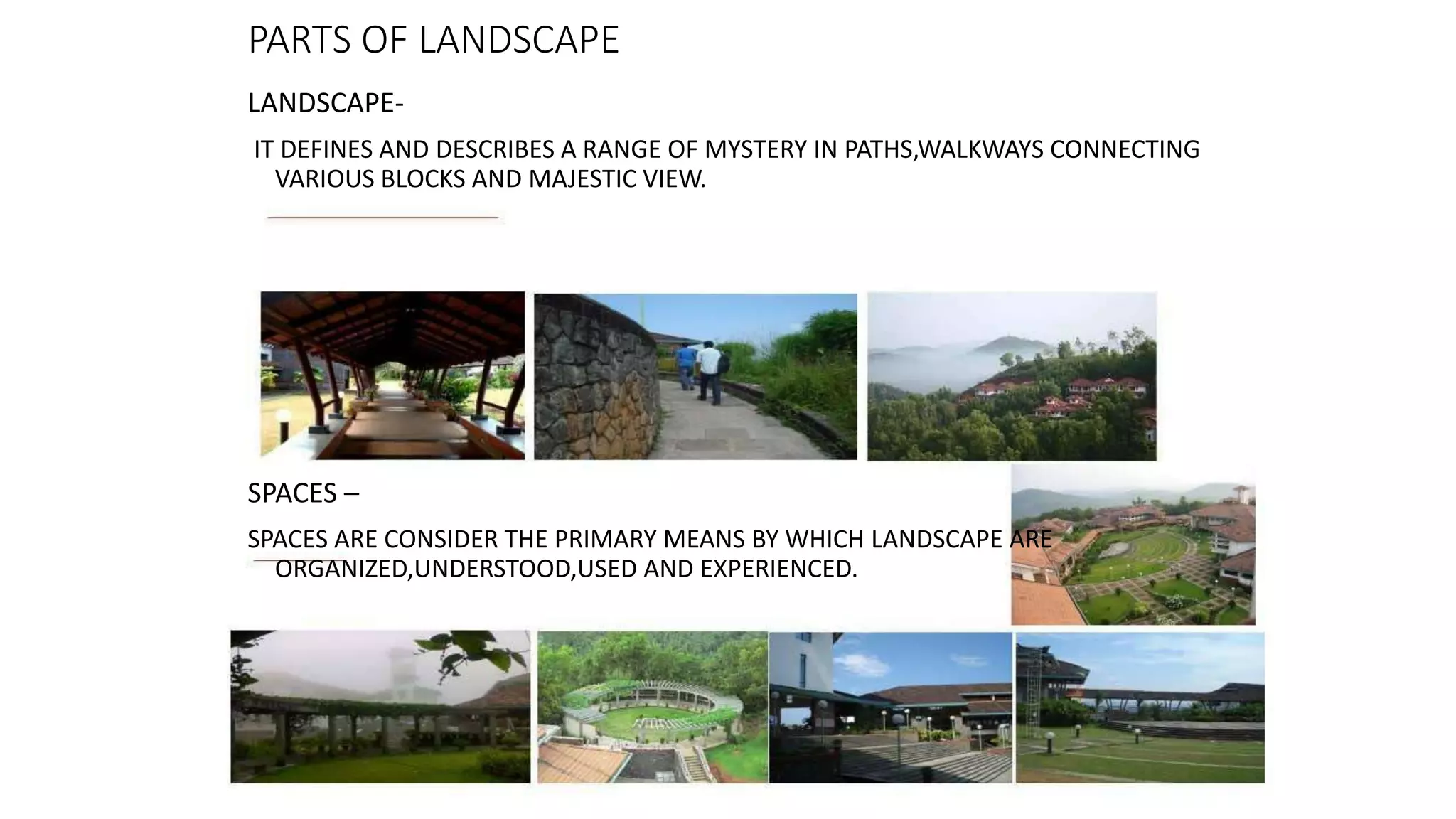 PARTS OF LANDSCAPE
LANDSCAPE-
IT DEFINES AND DESCRIBES A RANGE OF MYSTERY IN PATHS,WALKWAYS CONNECTING
VARIOUS BLOCKS AND MAJESTIC VIEW.
SPACES –
SPACES ARE CONSIDER THE PRIMARY MEANS BY WHICH LANDSCAPE ARE
ORGANIZED,UNDERSTOOD,USED AND EXPERIENCED.
 