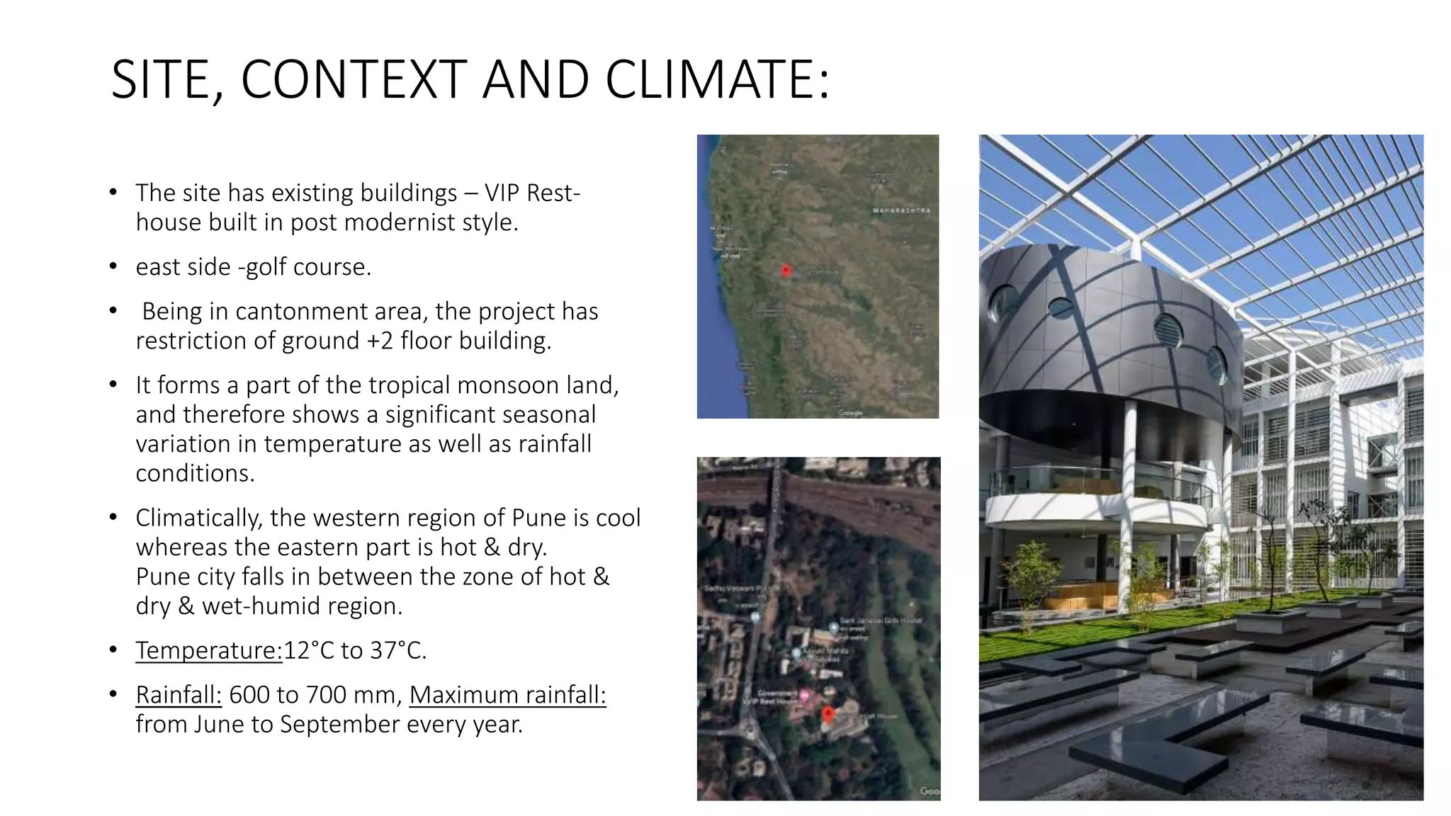 SITE, CONTEXT AND CLIMATE:
• The site has existing buildings – VIP Rest-
house built in post modernist style.
• east side -golf course.
• Being in cantonment area, the project has
restriction of ground +2 floor building.
• It forms a part of the tropical monsoon land,
and therefore shows a significant seasonal
variation in temperature as well as rainfall
conditions.
• Climatically, the western region of Pune is cool
whereas the eastern part is hot & dry.
Pune city falls in between the zone of hot &
dry & wet-humid region.
• Temperature:12°C to 37°C.
• Rainfall: 600 to 700 mm, Maximum rainfall:
from June to September every year.
 