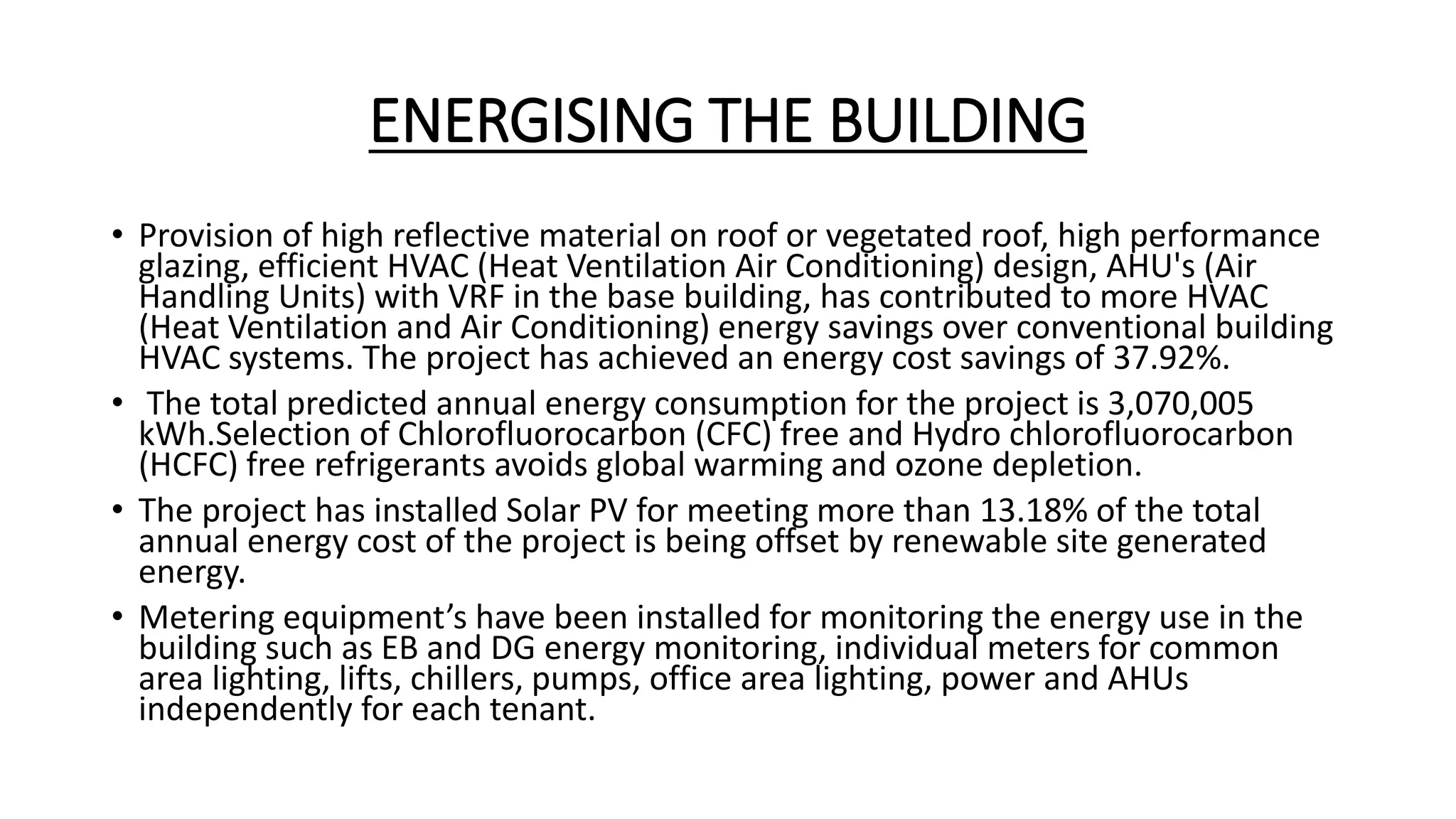 ENERGISING THE BUILDING
• Provision of high reflective material on roof or vegetated roof, high performance
glazing, efficient HVAC (Heat Ventilation Air Conditioning) design, AHU's (Air
Handling Units) with VRF in the base building, has contributed to more HVAC
(Heat Ventilation and Air Conditioning) energy savings over conventional building
HVAC systems. The project has achieved an energy cost savings of 37.92%.
• The total predicted annual energy consumption for the project is 3,070,005
kWh.Selection of Chlorofluorocarbon (CFC) free and Hydro chlorofluorocarbon
(HCFC) free refrigerants avoids global warming and ozone depletion.
• The project has installed Solar PV for meeting more than 13.18% of the total
annual energy cost of the project is being offset by renewable site generated
energy.
• Metering equipment’s have been installed for monitoring the energy use in the
building such as EB and DG energy monitoring, individual meters for common
area lighting, lifts, chillers, pumps, office area lighting, power and AHUs
independently for each tenant.
 