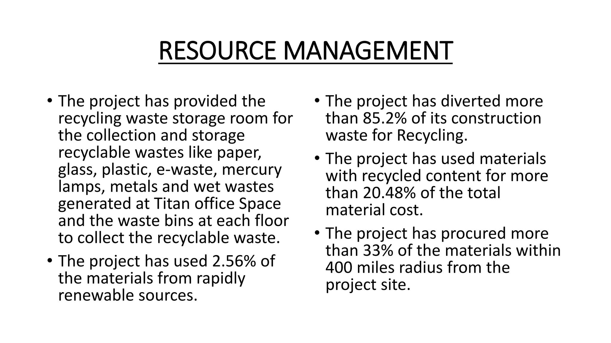RESOURCE MANAGEMENT
• The project has provided the
recycling waste storage room for
the collection and storage
recyclable wastes like paper,
glass, plastic, e-waste, mercury
lamps, metals and wet wastes
generated at Titan office Space
and the waste bins at each floor
to collect the recyclable waste.
• The project has used 2.56% of
the materials from rapidly
renewable sources.
• The project has diverted more
than 85.2% of its construction
waste for Recycling.
• The project has used materials
with recycled content for more
than 20.48% of the total
material cost.
• The project has procured more
than 33% of the materials within
400 miles radius from the
project site.
 