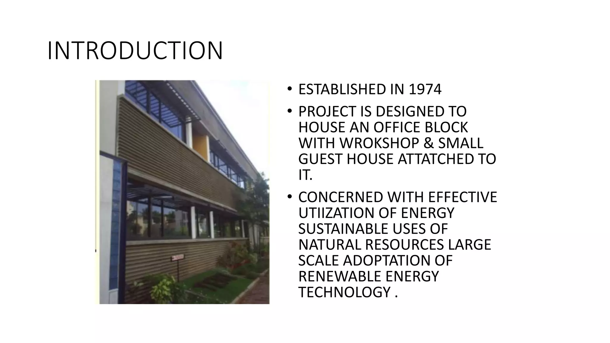 INTRODUCTION
• ESTABLISHED IN 1974
• PROJECT IS DESIGNED TO
HOUSE AN OFFICE BLOCK
WITH WROKSHOP & SMALL
GUEST HOUSE ATTATCHED TO
IT.
• CONCERNED WITH EFFECTIVE
UTIIZATION OF ENERGY
SUSTAINABLE USES OF
NATURAL RESOURCES LARGE
SCALE ADOPTATION OF
RENEWABLE ENERGY
TECHNOLOGY .
 