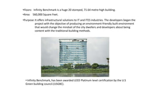 •Floors: Infinity Benchmark is a huge 20 storeyed, 71.64 metre high building.
•Area: 560,000 Square Feet.
It offers infrastructural solutions to IT and ITES industries. The developers began the
project with the objective of producing an environment-friendly built environment
that would change the mindset of the city dwellers and developers about being
content with the traditional building methods.
•Purpose:
• Infinity Benchmark, has been awarded LEED Platinum level certification by the U.S
Green building council.(USGBC).
 