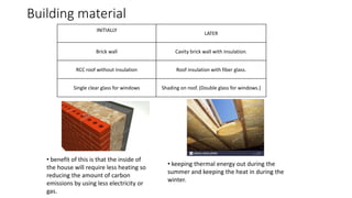 Building material
INITIALLY
LATER
Brick wall Cavity brick wall with insulation.
RCC roof without insulation Roof insulation with fiber glass.
Single clear glass for windows Shading on roof. (Double glass for windows.)
• benefit of this is that the inside of
the house will require less heating so
reducing the amount of carbon
emissions by using less electricity or
gas.
• keeping thermal energy out during the
summer and keeping the heat in during the
winter.
 