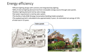 Energy efficiency
•Efficient lighting design with controls and integrated day lighting.
•30% of internal lighting demand met from renewable energy source through solar panels.
•Outdoor lighting demand met by solar energy.
•Hot water requirement is met by solar system.
•The facility is fully ECBC (Energy Conservation Building Code) compliant.
•The payback period is calculated to be approximately 5 years. An estimated net savings of 15%
of total cost in 15 years.
Solar panels
 