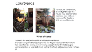 Courtyards
For natural ventilation,
a courtyard helps the
house stay appropriately
warm or cool without
the need for heaters
and air conditioners.
Water efficiency
•Dedicated sewage treatment plant provided and the grey water used for horticulture.
•Rain water from the building and surrounding area collected and routed through a
sedimentation tank to water body for AC cooling. Overflow is led to a groundwater recharge
pit.
•Use very less water and promote recycling and reuse of water.
 