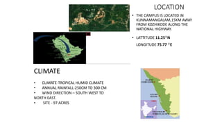 LOCATION
• THE CAMPUS IS LOCATED IN
KUNNAMANGALAM,15KM AWAY
FROM KOZHIKODE ALONG THE
NATIONAL HIGHWAY.
• LATTITUDE 11.25◦N
LONGITUDE 75.77 ◦E
CLIMATE
• CLIMATE-TROPICAL HUMID CLIMATE
• ANNUAL RAINFALL-250CM TO 300 CM
• WIND DIRECTION – SOUTH WEST TO
NORTH EAST.
• SITE - 97 ACRES
 