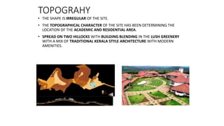 TOPOGRAHY
• THE SHAPE IS IRREGULAR OF THE SITE.
• THE TOPOGRAPHICAL CHARACTER OF THE SITE HAS BEEN DETERMINING THE
LOCATION OF THE ACADEMIC AND RESIDENTIAL AREA.
• SPREAD ON TWO HILLOCKS WITH BUILDING BLENDING IN THE LUSH GREENERY
WITH A MIX OF TRADITIONAL KERALA STYLE ARCHITECTURE WITH MODERN
AMENITIES.
 