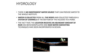 HYDROLOGY
• THERE IS NO INDEPENDENT WATER SOURCE THAT CAN PROVIDE WATER TO
THE WHOLE INSTITUTE.
• WATER IS COLLECTED FROM ALL THE ROOFS AND COLLECTED THROUGH A
SYSTEM OF CHANNELS AT THE BOTTOM OF THE HILLOCKS TO A POND.
• THE FACT THAT, THE LOCATION RECEIVES AN ABUNDANT AMOUNT OF
RAIN HAS BEEN MANIPULATED AND RAIN WATER HARVESTING
TECHNIQUES HAVE BEEN INCORPORATED IN DESIGN.
 