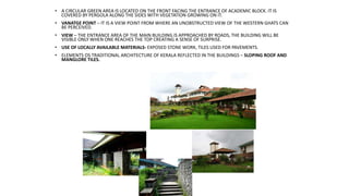 • A CIRCULAR GREEN AREA IS LOCATED ON THE FRONT FACING THE ENTRANCE OF ACADEMIC BLOCK. IT IS
COVERED BY PERGOLA ALONG THE SIDES WITH VEGETATION GROWING ON IT.
• VANATGE POINT – IT IS A VIEW POINT FROM WHERE AN UNOBSTRUCTED VIEW OF THE WESTERN GHATS CAN
BE PERCEIVED.
• VIEW – THE ENTRANCE AREA OF THE MAIN BUILDING IS APPROACHED BY ROADS, THE BUILDING WILL BE
VISIBLE ONLY WHEN ONE REACHES THE TOP CREATING A SENSE OF SURPRISE.
• USE OF LOCALLY AVAILABLE MATERIALS- EXPOSED STONE WORK, TILES USED FOR PAVEMENTS.
• ELEMENTS OS TRADITIONAL ARCHITECTURE OF KERALA REFLECTED IN THE BUILDINGS – SLOPING ROOF AND
MANGLORE TILES.
 