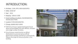 INTRODUCTION:
 Architect: SUNIL PATIL AND ASSOCIATES
 AREA: 10540 M²
 Year: 2014
 Rated by: GRIHA 5 STAR
 Green building consultants: ENVIRONMENTAL
DESIGN SOLUTIONS
 Location: PUNE,MAHARASTRA
 Climate: WARM AND HUMID
 VVIP Circuit house is government guest house
which accommodates VIP, VVIP officials, ministers
and a large number of visitors.
 Circuit houses mainly function as official
destinations to carry out various official
government activities and hence it automatically
reduces the scope for leisure activities in this
building.
 