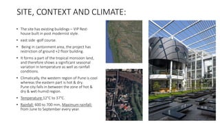SITE, CONTEXT AND CLIMATE:
• The site has existing buildings – VIP Rest-
house built in post modernist style.
• east side -golf course.
• Being in cantonment area, the project has
restriction of ground +2 floor building.
• It forms a part of the tropical monsoon land,
and therefore shows a significant seasonal
variation in temperature as well as rainfall
conditions.
• Climatically, the western region of Pune is cool
whereas the eastern part is hot & dry.
Pune city falls in between the zone of hot &
dry & wet-humid region.
• Temperature:12°C to 37°C.
• Rainfall: 600 to 700 mm, Maximum rainfall:
from June to September every year.
 
