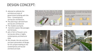 DESIGN CONCEPT:
 attempt to calibrate the
architectural style of
government building with the
time – Contemporary
vernacular architecture.
 The planning is derived from
vernacular architecture
 The shaded courtyard,
 transition spaces like passages
and terraces,
 jalis in form of louvers carry
vernacular ethos in highly
contemporary architectural
style
 the climate, the site and time
are basic parameters of design
for this project leading to the
contemporary vernacular
architectural style.
Transition spaces Shaded courtyard
 
