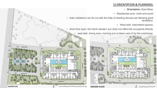 1) ORIENTATION & PLANNING:
• Orientation: East-West.
• Residential zone: north and south
• solar radiations can be cut with the help of shading devices yet allowing good
ventilation.
• West side: intermittent spaces.
• short time span: the harsh western sun does not affect the occupants directly.
• east side: dining area, morning sun is taken care of by the overhangs.
 