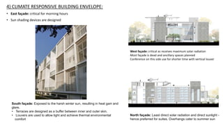 4) CLIMATE RESPONSIVE BUILDING ENVELOPE:
• East façade: critical for morning hours
• Sun shading devices are designed
South façade: Exposed to the harsh winter sun, resulting in heat gain and
glare.
• Terraces are designed as a buffer between inner and outer skin.
• Louvers are used to allow light and achieve thermal environmental
comfort
North façade: Least direct solar radiation and direct sunlight -
hence preferred for suites. Overhangs cater to summer sun
West façade: critical as receives maximum solar radiation
Most façade is dead and ancillary spaces planned
Conference on this side use for shorter time with vertical louver
 