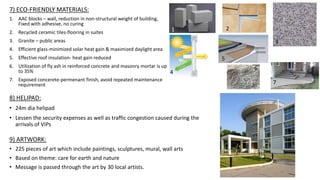 7) ECO-FRIENDLY MATERIALS:
1. AAC blocks – wall, reduction in non-structural weight of building,
Fixed with adhesive, no curing
2. Recycled ceramic tiles-flooring in suites
3. Granite – public areas
4. Efficient glass-minimized solar heat gain & maximized daylight area
5. Effective roof insulation- heat gain reduced
6. Utilization of fly ash in reinforced concrete and masonry mortar is up
to 35%
7. Exposed concerete-permenant finish, avoid repeated maintenance
requirement
8) HELIPAD:
• 24m dia helipad
• Lessen the security expenses as well as traffic congestion caused during the
arrivals of VIPs
9) ARTWORK:
• 225 pieces of art which include paintings, sculptures, mural, wall arts
• Based on theme: care for earth and nature
• Message is passed through the art by 30 local artists.
1
3
4
5
6
1
7
2
 