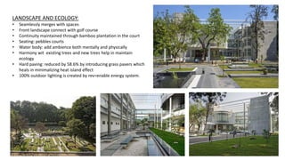 LANDSCAPE AND ECOLOGY:
• Seamlessly merges with spaces
• Front landscape connect with golf course
• Continuity maintained through bamboo plantation in the court
• Seating: pebbles courts
• Water body: add ambience both mentally and physically
• Harmony wit existing trees and new trees help in maintain
ecology
• Hard paving: reduced by 58.6% by introducing grass pavers which
heals in minimalizing heat island effect
• 100% outdoor lighting is created by rev=enable energy system.
 