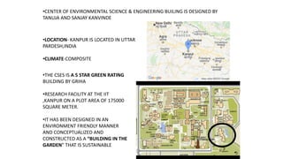 •CENTER OF ENVIRONMENTAL SCIENCE & ENGINEERING BUILING IS DESIGNED BY
TANUJA AND SANJAY KANVINDE
•LOCATION- KANPUR IS LOCATED IN UTTAR
PARDESH,INDIA
•CLIMATE-COMPOSITE
•THE CSES IS A 5 STAR GREEN RATING
BUILDING BY GRIHA
•RESEARCH FACILITY AT THE IIT
,KANPUR ON A PLOT AREA OF 175000
SQUARE METER.
•IT HAS BEEN DESIGNED IN AN
ENVIRONMENT FRIENDLY MANNER
AND CONCEPTUALIZED AND
CONSTRUCTED AS A “BUILDING IN THE
GARDEN” THAT IS SUSTAINABLE
 