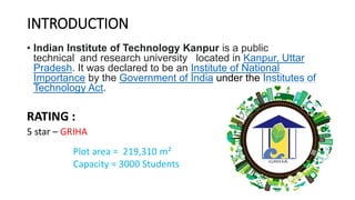 INTRODUCTION
• Indian Institute of Technology Kanpur is a public
technical and research university located in Kanpur, Uttar
Pradesh. It was declared to be an Institute of National
Importance by the Government of India under the Institutes of
Technology Act.
RATING :
5 star – GRIHA
Plot area = 219,310 m²
Capacity = 3000 Students
 