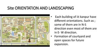 Site ORIENTATION AND LANDSCAPING
• Each building of iit kanpur have
different orientations. Such as ;
some of them are in N-S
direction even most of them are
in E- W direction.
• Formation of courtyard and
open spaces for future
expansion.
 