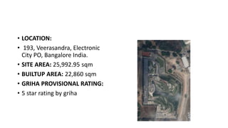 • LOCATION:
• 193, Veerasandra, Electronic
City PO, Bangalore India.
• SITE AREA: 25,992.95 sqm
• BUILTUP AREA: 22,860 sqm
• GRIHA PROVISIONAL RATING:
• 5 star rating by griha
 