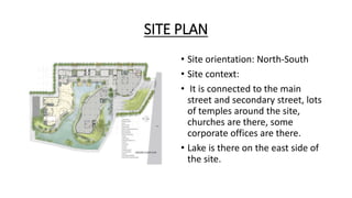 SITE PLAN
• Site orientation: North-South
• Site context:
• It is connected to the main
street and secondary street, lots
of temples around the site,
churches are there, some
corporate offices are there.
• Lake is there on the east side of
the site.
 