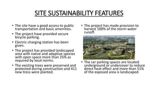 SITE SUSTAINABILITY FEATURES
• The site have a good access to public
transportation and basic amenities.
• The project have provided secure
bicycle parking.
• Electric charging station has been
given.
• The project has provided landscaped
area with native and adaptive species
with open space more than 25% as
required by local norms.
• The existing trees were preserved and
protected during construction and 411
new tress were planted.
• The project has made provision to
harvest 100% of the storm water
runoff.
• The car parking spaces are located
underground or undercover to reduce
direct heat effect and more than 51%
of the exposed area is landscaped.
 