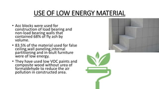 USE OF LOW ENERGY MATERIAL
• Acc blocks were used for
construction of load bearing and
non-load bearing walls that
contained 68% of fly ash by
volume.
• 83.5% of the material used for false
ceiling,wall paneling,internal
partitioning and in-biult furniture
were of low energy.
• They have used low VOC paints and
composite wood without urea of
formaldehyde to reduce the air
pollution in constructed area.
 
