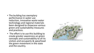 • The building has exemplary
performance in water use
reduction, innovative waste water
technology and regional materials
been designed to showcase various
green and sustainability measures
and practices.
• The effort is to use this building to
create greater awareness on green
concepts and sustainability to all its
visitors and occupants & spearhead
the green movement in the state
and the country.
 