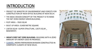 INTRODUCTION
• PROJECT OF MINISTRY OF ENVIRONMENT AND FORESTS FOR
CONSTRUCTION OF NEW OFFICE BUILDING AT NEW DELHI.
• THE BASIC DESIGN CONCEPT OF THE PROJECT IS TO MAKE
THE NET ZERO ENERGY GREEN BUILDING.
• PLOT AREA :- 9565 SQ.M
• BUILT UP AREA:-31400 METRE SQUARE
• (18726 SQ.M –SUPER STRUCTURE, 12675 SQ.M _
BASEMENT)
• INDIA’S FIRST NET ZERO BUILDING- BUILDING WITH A ZERO
AMOUNT OF ENERGY USED IN PREMISES.
• CLIMATE:-INDIRA PARYAVARAN BHAWAN CONSTRUCTED IN
COMPOSITE CLIMATE OF NEW DELHI.
 