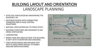 BUILDING LAYOUT AND ORIENTATION
LANDSCAPE PLANNING
• EFFECTIVE VENTILATION BY ORIENTATING THE
BUILDING E-W.
• DIFFERENT BLOCKS WITH CONNECTING
CORRIDORS AND A HUGE CENTRAL
COURTYARD.
• NATURAL VENTILATION DUE TO STACK EFFECT.
• BUILDING PUNCTURES ARE DESIGNED TO AID
CROSS VENTILATION.
• LANDSACPING
• MORE THAN 50% AREA OUTSIDE THE BUILDING
IS SOFT WITH PLANTATION AND GRASSING .
• CIRCULATION ROADS AND PATHWAY SOFT
WITH A GRASS PAVER BLOCKS TO ENABLE
GROUND WATER RECHARGE.
 