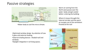 Passive strategies
•External shading devices : Shaded roof and
windows.
•Daylight integration in all living spaces.
•Water body to cool the micro climate.
Warm air coming from the
North west passes over the
water body and get cooled
before entering the building
Where it moves throught the
Internal corridor and the warm
air escapes out of the ventilation
Provied at the roof
•Optimized window design by selection of Low
E glass and external shading.
 
