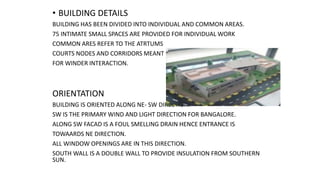 • BUILDING DETAILS
BUILDING HAS BEEN DIVIDED INTO INDIVIDUAL AND COMMON AREAS.
75 INTIMATE SMALL SPACES ARE PROVIDED FOR INDIVIDUAL WORK
COMMON ARES REFER TO THE ATRTUMS
COURTS NODES AND CORRIDORS MEANT
FOR WINDER INTERACTION.
ORIENTATION
BUILDING IS ORIENTED ALONG NE- SW DIRECTION.
SW IS THE PRIMARY WIND AND LIGHT DIRECTION FOR BANGALORE.
ALONG SW FACAD IS A FOUL SMELLING DRAIN HENCE ENTRANCE IS
TOWAARDS NE DIRECTION.
ALL WINDOW OPENINGS ARE IN THIS DIRECTION.
SOUTH WALL IS A DOUBLE WALL TO PROVIDE INSULATION FROM SOUTHERN
SUN.
 