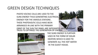GREEN DESIGN TECHNIQUES
PHOTO VOLTAIC CELLS ARE USED TO THE
SUNS ENERGY THUS GENERATING ELECTRICAL
ENENGY FOR THE VARIOUS STATIONS .
THESE PHOTOVOLTIC CELLS HAVE BEEN
ARRANGED IN LINE WITH THE PRIMARY
ORBIT OF THE SUN THE PANEL ARE INTEGRATED WITH DYNAMIC
TRUSS TO OPTIMIZE THE GENERATION OF ENERGY.
THE SUNS ENERGY IS FURTHER
USED IN THE FORM OF SOLAR
HEATERS WHICH IS USED TO
GENERATE ALL THE HOT WATER
IN THE GUEST HOUSE.
 