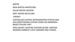 WATER
RAIN WATER HARVESTING
SOLAR WATER HEATERS
GREY WATER RECYCLING
ENERGY
CENTRALIZED DISTRIC REFRIGERATION SYSTEM AND
AIR CONDITIONING SYSTEM USING AN AMMONIA –
BASED CHILING UNIT.
INTELLIGANT LIGHTING SYSTEMS BLEND MOTION
SENSORS AMBIENT LIGHT SENSORS AND TIMERS.
 