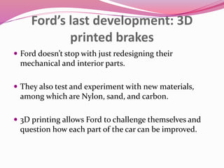 Ford’s last development: 3D
printed brakes
 Ford doesn’t stop with just redesigning their
mechanical and interior parts.
 They also test and experiment with new materials,
among which are Nylon, sand, and carbon.
 3D printing allows Ford to challenge themselves and
question how each part of the car can be improved.
 