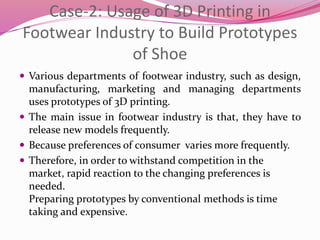 Case-2: Usage of 3D Printing in
Footwear Industry to Build Prototypes
of Shoe
 Various departments of footwear industry, such as design,
manufacturing, marketing and managing departments
uses prototypes of 3D printing.
 The main issue in footwear industry is that, they have to
release new models frequently.
 Because preferences of consumer varies more frequently.
 Therefore, in order to withstand competition in the
market, rapid reaction to the changing preferences is
needed.
Preparing prototypes by conventional methods is time
taking and expensive.
 